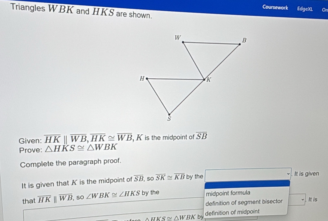 Coursework EdgeXL On 
Triangles WBK and HKS are shown. 
Given: overline HK||overline WB, overline HK≌ overline WB , K is the midpoint of overline SB
Prove: △ HKS≌ △ WBK
Complete the paragraph proof. 
It is given that K is the midpoint of overline SB , so overline SK≌ overline KB by the 
It is given 
that overline HKparallel overline WB, so ∠ WBK≌ ∠ HKS by the midpoint formula 
definition of segment bisector . It is
△ HKS≌ △ WBK by definition of midpoint