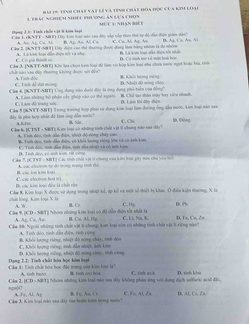 tỉnh chát vật lí và tính chát hóa học của kIm loại
1. trác nghiệm nhiềU phương ản lựa chọn
mức 1: nhẠn biÉt
Dạng 2.1: Tính chất vật lí kim loại
Câu 1. (KNTT - SBT) Dãy kim loại nào sau đây sắp xếp theo thứ tự độ dẫn điện giảm dần?
A. Au, Ag, Cu, Al. B. Ag. Au, Al, Cu. C. Cu, Al, Ag, Au. D. Ag, Cu, Au, Al.
Câu 2. [KNTT-SBT] Dây điện cao thể thường được dùng làm bằng nhôm là do nhôm
A. Là kim loại dẫn điện tốt và nhẹ. B. Là kim loại dẫn điện tốt nhất.
C. Có giả thành rẻ. D. Có tính trơ về mặt hoá học.
Câu 3. [NKTT-SBT] Khi lựa chọn kim loại để làm vỏ hộp kim loại nhẹ chứa nước ngọt hoặc bia. tính
chất nào sau đây thường không được xét đến?
A.Tính độc. B. Khối lượng riêng.
C. Tính dễ dát mông. D. Nhiệt độ nóng chảy.
Câu 4. [KNTT-SBT] Ứng dụng nào dưới đây là ứng dụng phổ biến của đồng?
A. Làm những bộ phận cấy ghép vào cơ thể người. B. Chế tạo thân máy bay siêu nhanh.
C. Làm đồ trang sức. D. Làm lõi dây điện.
Câu 5 [KNTT-SBT] Trong trường hợp phải sử dụng kim loại làm đường ống dẫn nước, kim loại nào sau
đây là phù hợp nhất để làm ống dẫn nước?
A.Kẽm. B. Sắt. C. Chì.
D. Đồng.
Câu 6. [CTST - SBT] Kim loại có những tính chất vật lí chung nào sau đây?
A. Tính dẻo, tính dẫn điện, nhiệt độ nóng chảy cao.
B. Tính dêo, tính dẫn điện, có khối lượng riêng lớn và có ánh kim.
C. Tỉnh dēo, tinh dẫn điện, tính dẫn nhiệt và có ánh kim.
D. Tính dẻo, có ánh kim, rất cứng.
Câu 7. [CTST - SBT] Các tính chất vật lí chung của kim loại gây nên chủ yếu bởi
A. các electron tự do trong mạng tỉnh thể.
B. các ion kim loại.
C. các electron hoá trị.
D. các kim loại đều là chất rắn
Câu 8. Kim loại X được sử dụng trong nhiệt kế, áp kế và một số thiết bị khác. Ở điều kiện thường, X là
chất lỏng. Kim loại X là
A. W. B. Cr. C. Hg. D. Pb.
Câu 9. [CD - SBT] Nhóm những kim loại có độ dẫn điện tốt nhất là
A. Ag, Cu, Au. B. Cu, Al, Hg. C. Li, Na, K. D. Fe, Cu, Zn.
Câu 10: Ngoài những tính chất vật lí chung, kim loại còn có những tính chất vật lí riêng nào?
A. Tính dẻo, tính dẫn điện, tính cứng
B. Khối lượng riêng, nhiệt độ nóng chảy, tính déo
C. Khối lượng riêng, tính dẫn nhiệt, ánh kim
D. Khối lượng riêng, nhiệt độ nóng chảy, tính cứng.
Dạng 2.2: Tính chất hóa học kim loại
Câu 1: Tính chất hóa học đặc trưng của kim loại là?
A. tinh bazo. B. tính oxi hóa. C. tính axit. D. tính khử.
Câu 2. [CD - SBT] Nhóm những kim loại nào sau đây không phản ứng với dung dịch sulfuric acid đặc,
nguội?
A. Fe, Al, Ag B. Fe, Au, Cr. C. Fe, Al, Zn. D. Al、 Cr、 Zn.
Câu 3. Kim loại nào sau đây tan hoàn toàn trong nước?