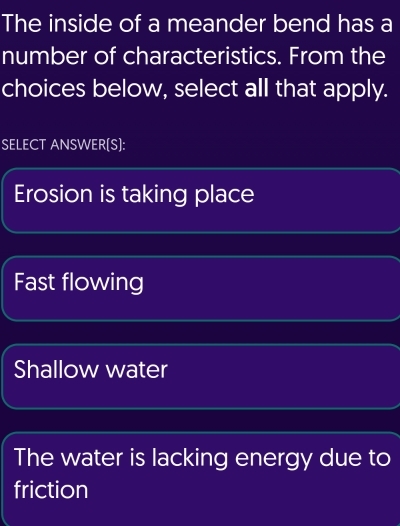 The inside of a meander bend has a
number of characteristics. From the
choices below, select all that apply.
SELECT ANSWER[S]:
Erosion is taking place
Fast flowing
Shallow water
The water is lacking energy due to
friction