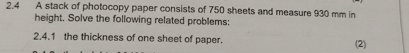 2.4 A stack of photocopy paper consists of 750 sheets and measure 930 mm in 
height. Solve the following related problems: 
2.4.1 the thickness of one sheet of paper. 
(2)