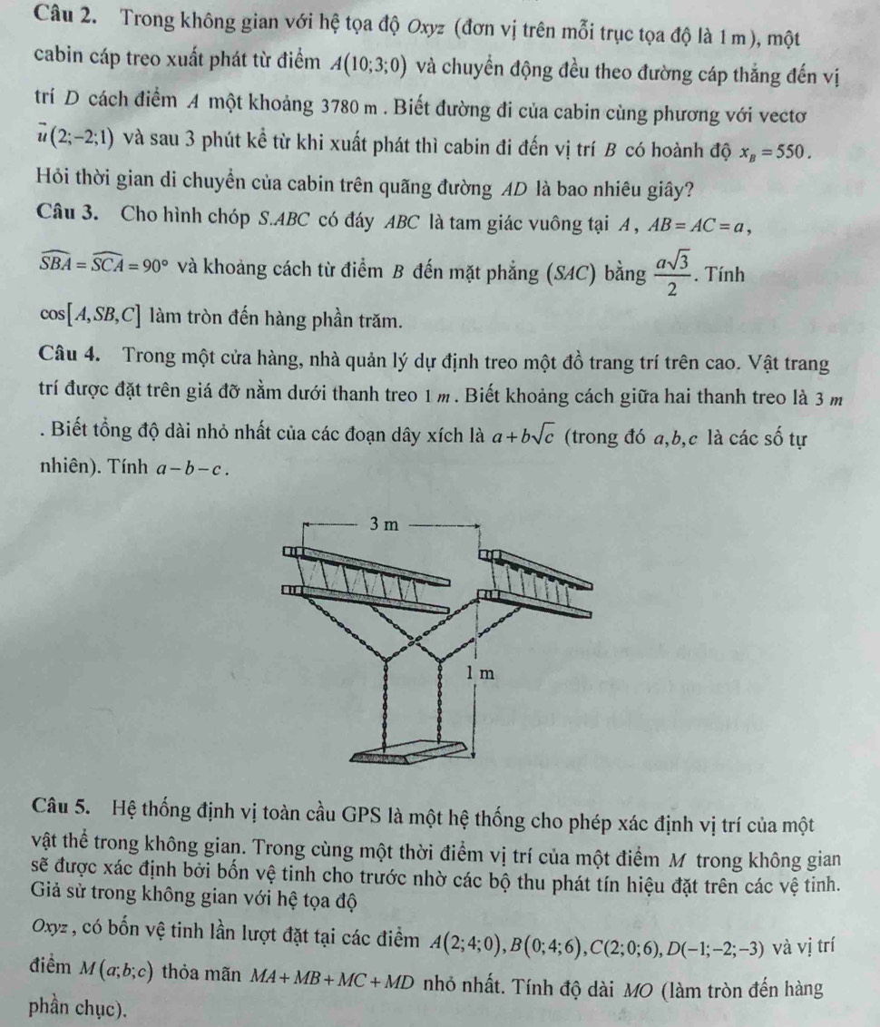 Trong không gian với hệ tọa độ Oxyz (đơn vị trên mỗi trục tọa độ là 1 m), một
cabin cáp treo xuất phát từ điểm A(10;3;0) và chuyển động đều theo đường cáp thắng đến vị
trí D cách điểm A một khoảng 3780 m . Biết đường đi của cabin cùng phương với vectơ
vector u(2;-2;1) và sau 3 phút kể từ khi xuất phát thì cabin đi đến vị trí B có hoành độ x_B=550.
Hỏi thời gian di chuyển của cabin trên quãng đường AD là bao nhiêu giây?
Câu 3. Cho hình chóp S.ABC có đáy ABC là tam giác vuông tại A , AB=AC=a,
widehat SBA=widehat SCA=90° và khoảng cách từ điểm B đến mặt phẳng (SAC) bằng  asqrt(3)/2 . Tính
cos [A,SB,C] làm tròn đến hàng phần trăm.
Câu 4. Trong một cửa hàng, nhà quản lý dự định treo một đồ trang trí trên cao. Vật trang
trí được đặt trên giá đỡ nằm dưới thanh treo 1m. Biết khoảng cách giữa hai thanh treo là 3 m
. Biết tổng độ dài nhỏ nhất của các đoạn dây xích là a+bsqrt(c) (trong đó a,b,c là các số tự
nhiên). Tính a-b-c.
Câu 5. Hệ thống định vị toàn cầu GPS là một hệ thống cho phép xác định vị trí của một
vật thể trong không gian. Trong cùng một thời điểm vị trí của một điểm M trong không gian
sẽ được xác định bởi bốn vệ tinh cho trước nhờ các bộ thu phát tín hiệu đặt trên các vệ tinh.
Giả sử trong không gian với hệ tọa độ
Oxyz , có bốn vệ tinh lần lượt đặt tại các điểm A(2;4;0),B(0;4;6),C(2;0;6),D(-1;-2;-3) và vị trí
điểm M(a;b;c) thỏa mãn MA+MB+MC+MD nhỏ nhất. Tính độ dài MO (làm tròn đến hàng
phần chục).