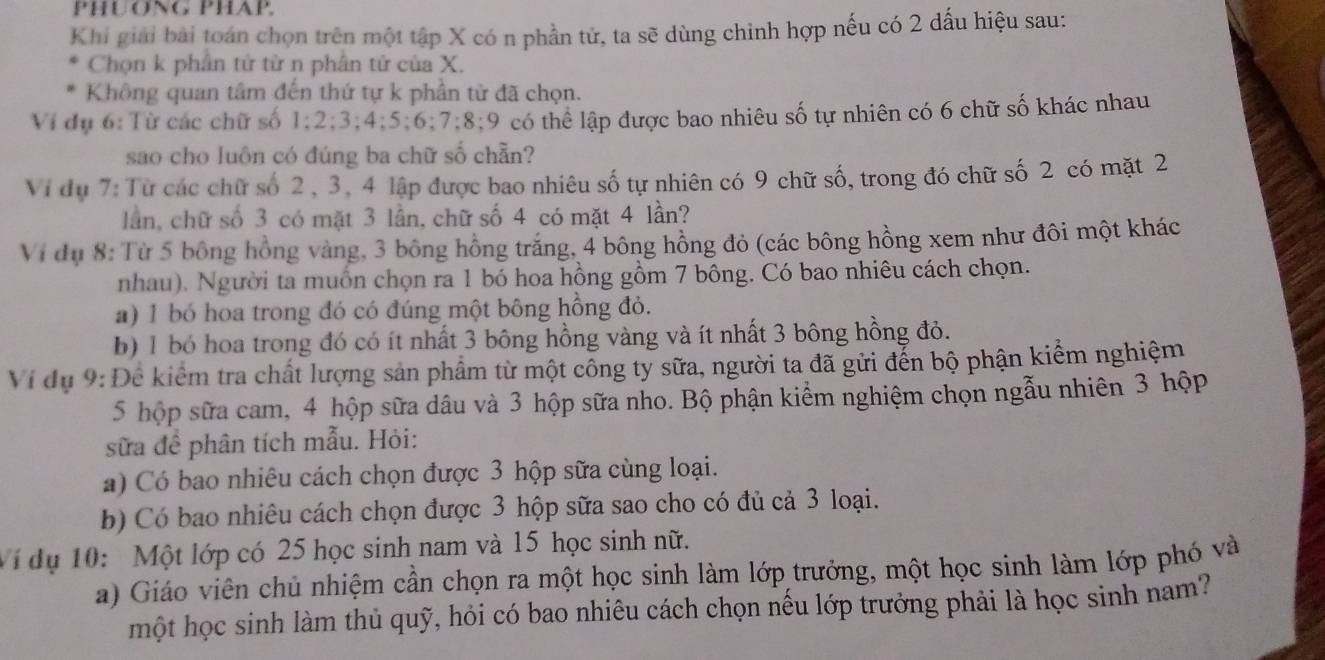 PHUONG PHAP.
Khi giải bài toán chọn trên một tập X có n phần tử, ta sẽ dùng chỉnh hợp nếu có 2 dấu hiệu sau:
Chọn k phân tử tử n phân tử của X.
Không quan tâm đến thứ tự k phần từ đã chọn.
Vi đụ 6:Từ các chữ số 1;2;3;4;5;6;7;8;9 có thể lập được bao nhiêu số tự nhiên có 6 chữ số khác nhau
sao cho luôn có đúng ba chữ số chẵn?
Vi dụ 7: Từ các chữ số 2, 3, 4 lập được bao nhiêu số tự nhiên có 9 chữ số, trong đó chữ số 2 có mặt 2
lần, chữ số 3 có mặt 3 lần, chữ số 4 có mặt 4 lần?
Vi đụ 8: Từ 5 bông hồng vàng, 3 bông hồng trắng, 4 bông hồng đỏ (các bông hồng xem như đôi một khác
nhau). Người ta muồn chọn ra 1 bó hoa hồng gồm 7 bông. Có bao nhiêu cách chọn.
a) 1 bó hoa trong đó có đúng một bông hồng đỏ.
b) 1 bó hoa trong đó có ít nhất 3 bông hồng vàng và ít nhất 3 bông hồng đỏ.
Ví dụ 9: Để kiểm tra chất lượng sản phẩm từ một công ty sữa, người ta đã gửi đến bộ phận kiểm nghiệm
5 hộp sữa cam, 4 hộp sữa dâu và 3 hộp sữa nho. Bộ phận kiểm nghiệm chọn ngẫu nhiên 3 hộp
sữa để phân tích mẫu. Hỏi:
a) Có bao nhiêu cách chọn được 3 hộp sữa cùng loại.
b) Có bao nhiêu cách chọn được 3 hộp sữa sao cho có đủ cả 3 loại.
Vi dụ 10: Một lớp có 25 học sinh nam và 15 học sinh nữ.
a) Giáo viên chủ nhiệm cần chọn ra một học sinh làm lớp trưởng, một học sinh làm lớp phó và
một học sinh làm thủ quỹ, hỏi có bao nhiêu cách chọn nếu lớp trưởng phải là học sinh nam?