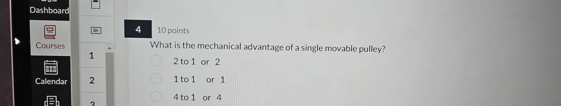 Dashboard
4 10 points
Courses
What is the mechanical advantage of a single movable pulley?
1
2 to 1 or 2
Calendar 2
1 to 1 or 1
4 to 1 or 4
3