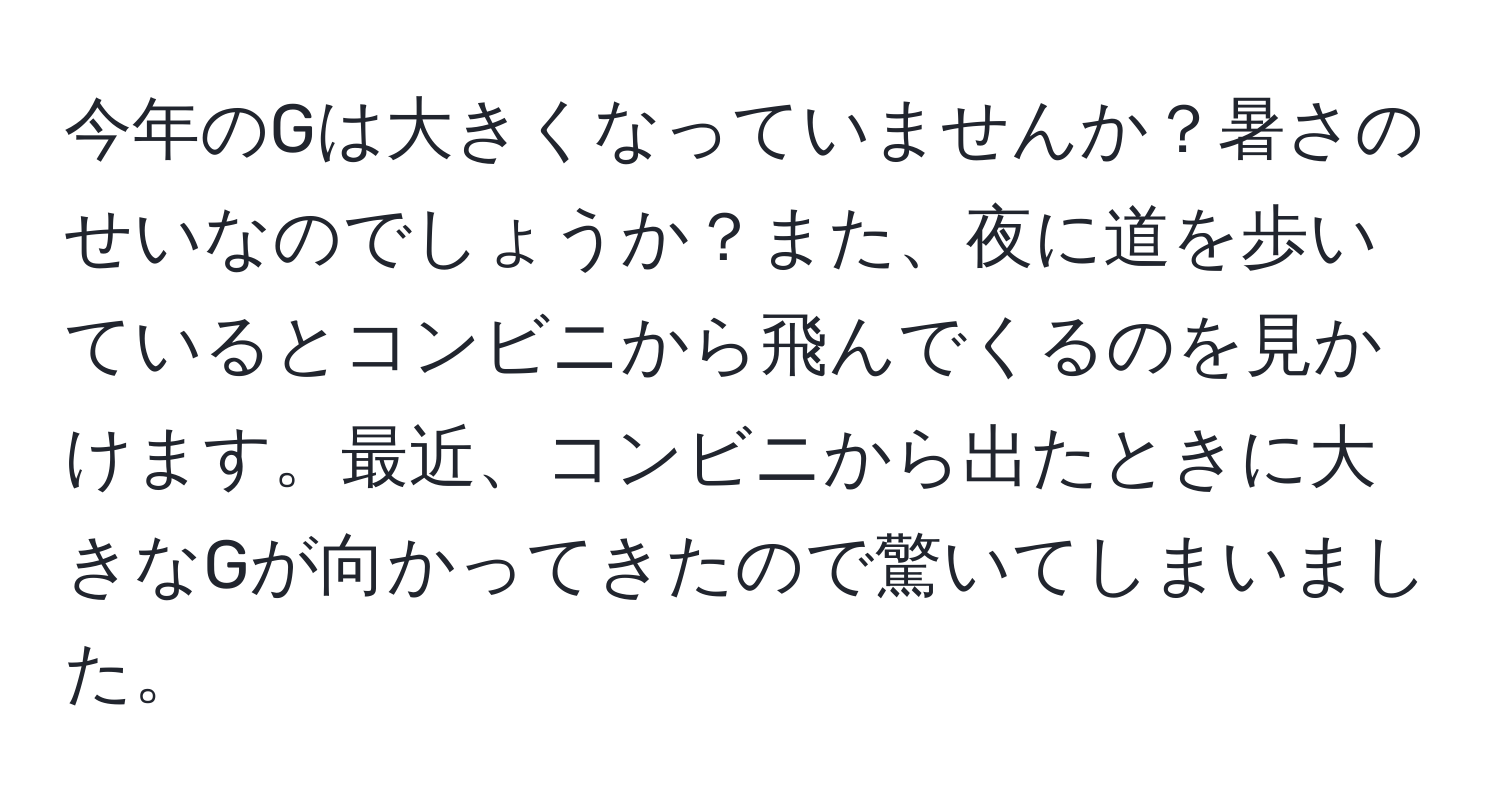 今年のGは大きくなっていませんか？暑さのせいなのでしょうか？また、夜に道を歩いているとコンビニから飛んでくるのを見かけます。最近、コンビニから出たときに大きなGが向かってきたので驚いてしまいました。