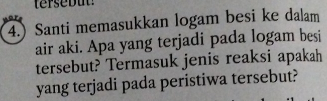 tersebut! 
4.) Santi memasukkan logam besi ke dalam 
air aki. Apa yang terjadi pada logam besi 
tersebut? Termasuk jenis reaksi apakah 
yang terjadi pada peristiwa tersebut?