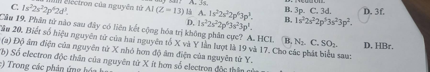 3s.
C. 1s^22s^22p^62d^3. electron của nguyên tử AI(Z=13) là A. 1s^22s^22p^63p^3. B. 3p. C. 3d.
D. 3f.
D. 1s^22s^22p^63s^23p^1.
B. 1s^22s^22p^53s^23p^2. 
Câu 19. Phân tử nào sau đây có liên kết cộng hóa trị không phân cực? A. HCI. B. N_2. . C. SO_2. 
2âu 20. Biết số hiệu nguyên tử của hai nguyên tố X và Y lần lượt là 19 và 17. Cho các phát biểu sau:
D. HBr.
(a) Độ âm điện của nguyên tử X nhỏ hơn độ âm điện của nguyên tử Y.
b) Số electron độc thân của nguyên tử X ít hơn số electron độc thân củ
:) Trong các phản ứng hóah