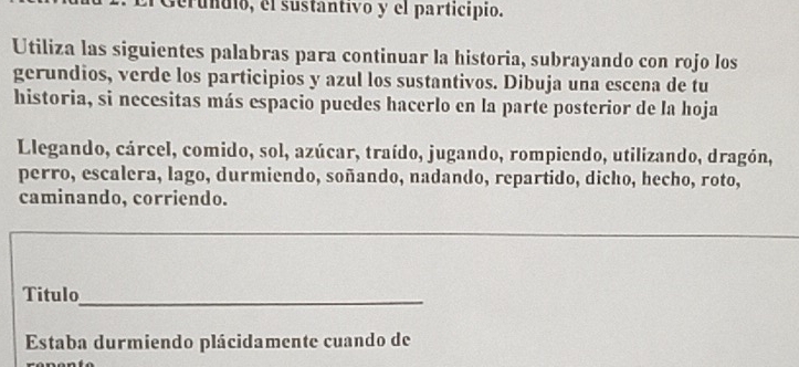 Gerundio, el sustantivo y el particípio. 
Utiliza las siguientes palabras para continuar la historia, subrayando con rojo los 
gerundios, verde los participios y azul los sustantivos. Dibuja una escena de tu 
historia, si necesitas más espacio puedes hacerlo en la parte posterior de la hoja 
Llegando, cárcel, comido, sol, azúcar, traído, jugando, rompiendo, utilizando, dragón, 
perro, escalera, lago, durmiendo, soñando, nadando, repartido, dicho, hecho, roto, 
caminando, corriendo. 
Titulo_ 
Estaba durmiendo plácidamente cuando de