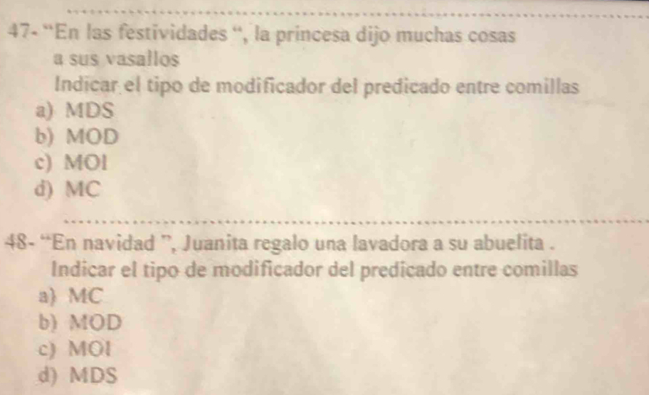 47- “En las festividades '', la princesa dijo muchas cosas
a sus vasallos
Indicar el tipo de modificador del predicado entre comillas
a) MDS
b) MOD
c) MOl
d) MC
48- “En navidad ”, Juanita regalo una lavadora a su abuelita .
Indicar el tipo de modificador del predicado entre comillas
a) MC
b) MOD
c) MOl
d) MDS