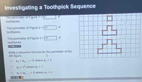 Investigating a Toothpick Sequence
The perimeter of Figure 1=4
toothpicks.
The perimeter of Figure 2=10
toothpicks
The perimeter of Figure 3=□ 16
toothpicks.
COM LITE
Write a recursive formula for the perimeter of the
nth figure.
a_n=a_n-1+6 where a_1=4
a_n=n^2 where a_1=1
a_n=a_n-1+9 where a_1=4
D D NE