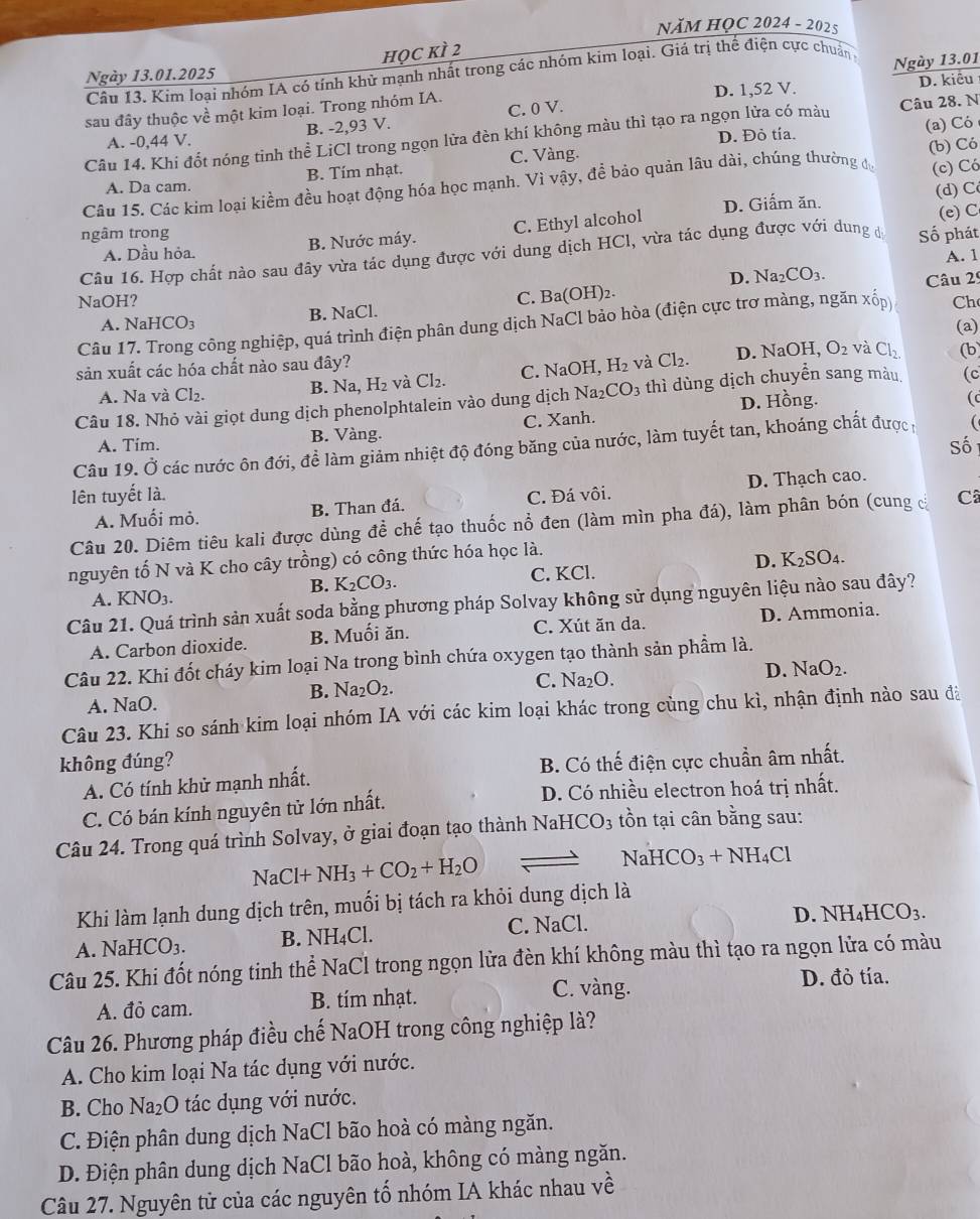 NăM HỌC 2024 - 2025
học kì 2
Câu 13. Kim loại nhóm IA có tính khử mạnh nhất trong các nhóm kim loại. Giá trị thể điện cực chuẩn 
Ngày 13.01.2025
D. kiêu
sau đây thuộc về một kim loại. Trong nhóm IA. D. 1,52 V. Ngày 13.01
A. -0,44 V. B. -2,93 V. C. 0 V. Câu 28. N
Câu 14. Khi đốt nóng tinh thể LiCl trong ngọn lửa đèn khí không màu thì tạo ra ngọn lửa có màu D. Đỏ tía.
(a) Có
(c) Có
A. Da cam. B. Tím nhạt. C. Vàng.
Câu 15. Các kim loại kiềm đều hoạt động hóa học mạnh. Vì vậy, để bảo quản lâu dài, chúng thường đự (b) Có
D. Giấm ăn. (d) C
ngâm trong
A. Dầu hỏa. B. Nước máy. C. Ethyl alcohol
Câu 16. Hợp chất nào sau đây vừa tác dụng được với dung dịch HCl, vừa tác dụng được với dung dá Số phát (e) C
A. 1
D. Na_2CO_3. Câu 29
NaOH? C. Ba(OH)_2.
B. NaCl.
A. N HCO_3 (a)
Câu 17. Trong công nghiệp, quá trình điện phân dung dịch NaCl bảo hòa (điện cực trơ màng, ngăn xốp) Ch
sản xuất các hóa chất nào sau đây? D. NaOH, O_2 và Cl_2. (b
A. Na và Cl₂.
B. Na,H_2 và Cl_2. C. NaOH,H_2 và Cl_2.
Câu 18. Nhỏ vài giọt dung dịch phenolphtalein vào dung dịch Na_2CO_3 thì dùng dịch chuyển sang màu (c
D. Hồng. (c
A. Tim. B. Vàng. C. Xanh.
Số
Câu 19. Ở các nước ôn đới, đề làm giảm nhiệt độ đóng băng của nước, làm tuyết tan, khoáng chất đượcn 
lên tuyết là. C. Đá vôi.
A. Muối mỏ. B. Than đá. D. Thạch cao.
Câu 20. Diêm tiêu kali được dùng đề chế tạo thuốc nổ đen (làm mìn pha đá), làm phân bón (cung c C
nguyên tố N và K cho cây trồng) có công thức hóa học là.
D. K_2SO_4.
B. K_2CO_3.
C. KCl.
A. KNO₃.
Câu 21. Quá trình sản xuất soda bằng phương pháp Solvay không sử dụng nguyên liệu nào sau đây?
A. Carbon dioxide. B. Muối ăn. C. Xút ăn da. D. Ammonia.
Câu 22. Khi đốt cháy kim loại Na trong bình chứa oxygen tạo thành sản phẩm là.
B. Na_2O_2. C. 1 Va_2C D. NaO_2.
A. NaO.
Câu 23. Khi so sánh kim loại nhóm IA với các kim loại khác trong cùng chu kì, nhận định nào sau đà
không đúng?
A. Có tính khử mạnh nhất. B. Có thế điện cực chuẩn âm nhất.
C. Có bán kính nguyên tử lớn nhất. D. Có nhiều electron hoá trị nhất.
Câu 24. Trong quá trình Solvay, ở giai đoạn tạo thành NaHCO_3 tồn tại cân bằng sau:
NaCl+NH_3+CO_2+H_2O
Na HCO_3+NH_4Cl
Khi làm lạnh dung dịch trên, muối bị tách ra khỏi dung dịch là
D NH_4HCO_3.
A. NaHCO_3. B. NH₄Cl. C. NaCl.
Câu 25. Khi đốt nóng tinh thể NaCl trong ngọn lửa đèn khí không màu thì tạo ra ngọn lửa có màu
A. đỏ cam. B. tím nhạt. C. vàng.
D. đỏ tía.
Câu 26. Phương pháp điều chế NaOH trong công nghiệp là?
A. Cho kim loại Na tác dụng với nước.
B. Cho Na_2O tác dụng với nước.
C. Điện phân dung dịch NaCl bão hoà có màng ngăn.
D. Điện phân dung dịch NaCl bão hoà, không có màng ngăn.
Câu 27. Nguyên tử của các nguyên tố nhóm IA khác nhau về