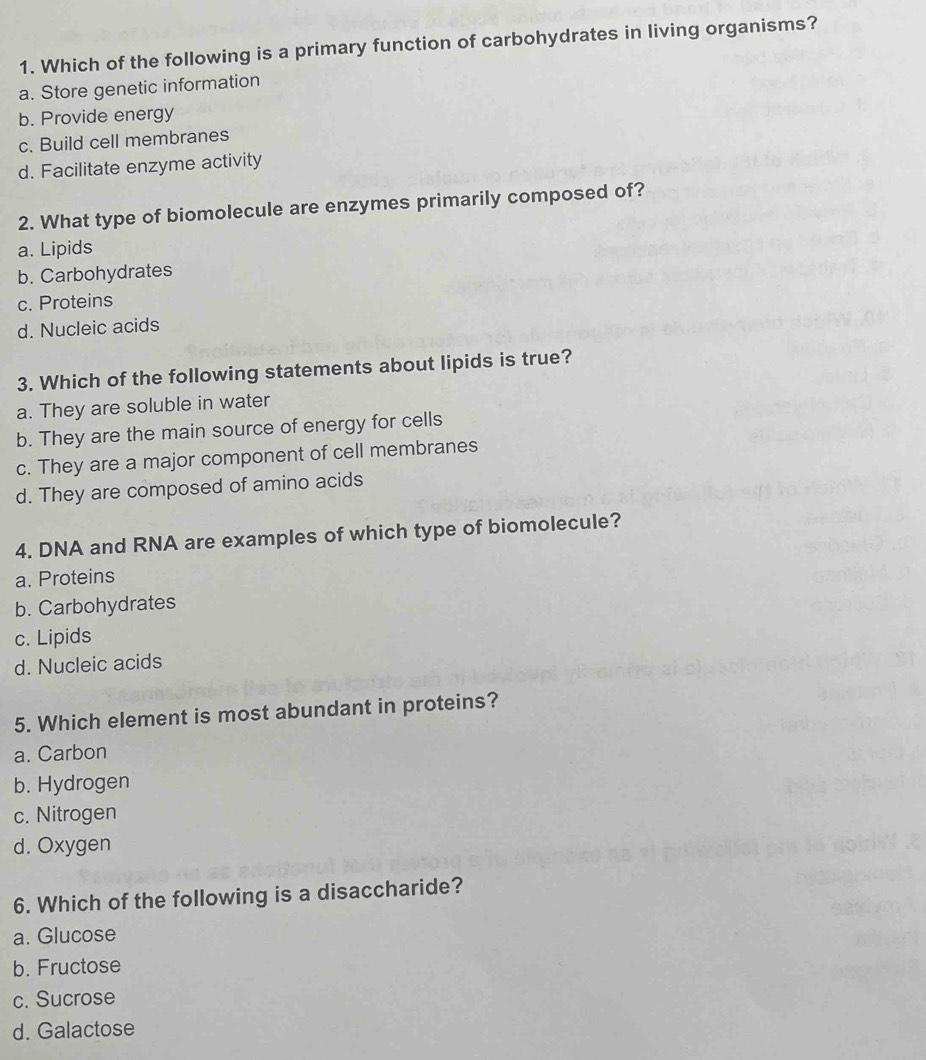 Which of the following is a primary function of carbohydrates in living organisms?
a. Store genetic information
b. Provide energy
c. Build cell membranes
d. Facilitate enzyme activity
2. What type of biomolecule are enzymes primarily composed of?
a. Lipids
b. Carbohydrates
c. Proteins
d. Nucleic acids
3. Which of the following statements about lipids is true?
a. They are soluble in water
b. They are the main source of energy for cells
c. They are a major component of cell membranes
d. They are composed of amino acids
4. DNA and RNA are examples of which type of biomolecule?
a. Proteins
b. Carbohydrates
c. Lipids
d. Nucleic acids
5. Which element is most abundant in proteins?
a. Carbon
b. Hydrogen
c. Nitrogen
d. Oxygen
6. Which of the following is a disaccharide?
a. Glucose
b. Fructose
c. Sucrose
d. Galactose