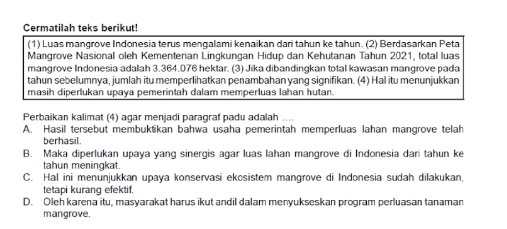 Cermatilah teks berikut!
(1) Luas mangrove Indonesia terus mengalami kenaikan dari tahun ke tahun. (2) Berdasarkan Peta
Mangrove Nasional oleh Kementerian Lingkungan Hidup dan Kehutanan Tahun 2021, total luas
mangrove Indonesia adalah 3.364.076 hektar. (3) Jika dibandingkan total kawasan mangrove pada
tahun sebelumnya, jumlah itu memperlihatkan penambahan yang signifikan. (4) Hal itu menunjukkan
masih diperlukan upaya pemerintah dalam memperluas lahan hutan.
Perbaikan kalimat (4) agar menjadi paragraf padu adalah ....
A. Hasil tersebut membuktikan bahwa usaha pemerintah memperluas lahan mangrove telah
berhasil.
B. Maka diperlukan upaya yang sinergis agar luas lahan mangrove di Indonesia dari tahun ke
tahun meningkat.
C. Hal ini menunjukkan upaya konservasi ekosistem mangrove di Indonesia sudah dilakukan,
tetapi kurang efektif.
D. Oleh karena itu, masyarakat harus ikut andil dalam menyukseskan program perluasan tanaman
mangrove.