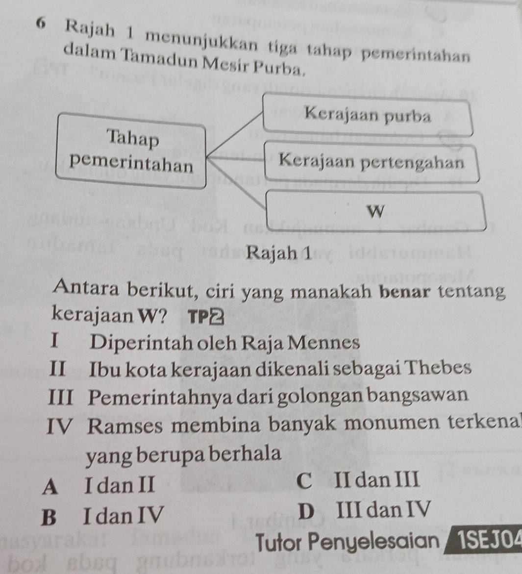 Rajah 1 menunjukkan tiga tahap pemerintahan
dalam Tamadun Mesir Purba.
Kerajaan purba
Tahap
pemerintahan
Kerajaan pertengahan
w
Rajah 1
Antara berikut, ciri yang manakah benar tentang
kerajaan W? TP2
I Diperintah oleh Raja Mennes
II Ibu kota kerajaan dikenali sebagai Thebes
III Pemerintahnya dari golongan bangsawan
IV Ramses membina banyak monumen terkena
yang berupa berhala
A I dan II C II dan III
B I dan IV D III dan IV
Tutor Penyelesaian 1SEJO4