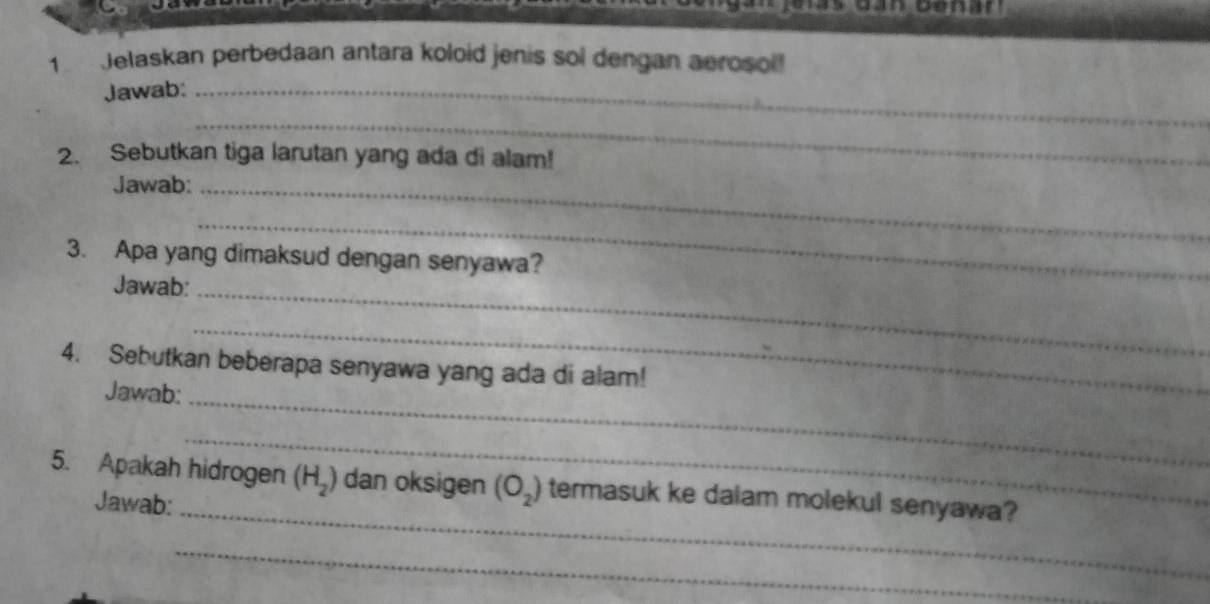 oenar 
1 Jelaskan perbedaan antara koloid jenis sol dengan aerosol! 
Jawab:_ 
_ 
2. Sebutkan tiga larutan yang ada di alam! 
Jawab:_ 
_ 
3. Apa yang dimaksud dengan senyawa? 
Jawab:_ 
_ 
4. Sebutkan beberapa senyawa yang ada di alam! 
Jawab: 
_ 
_ 
5. Apakah hidrogen (H_2) dan oksigen (O_2) termasuk ke dalam molekul senyawa? 
Jawab:_ 
_