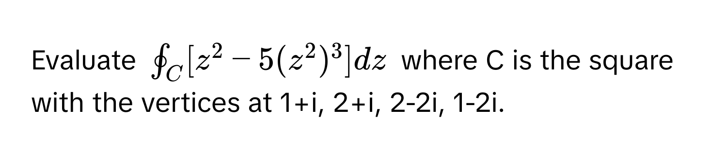 Evaluate $oint_C [z^2 - 5(z^2)^3] dz$ where C is the square with the vertices at 1+i, 2+i, 2-2i, 1-2i.