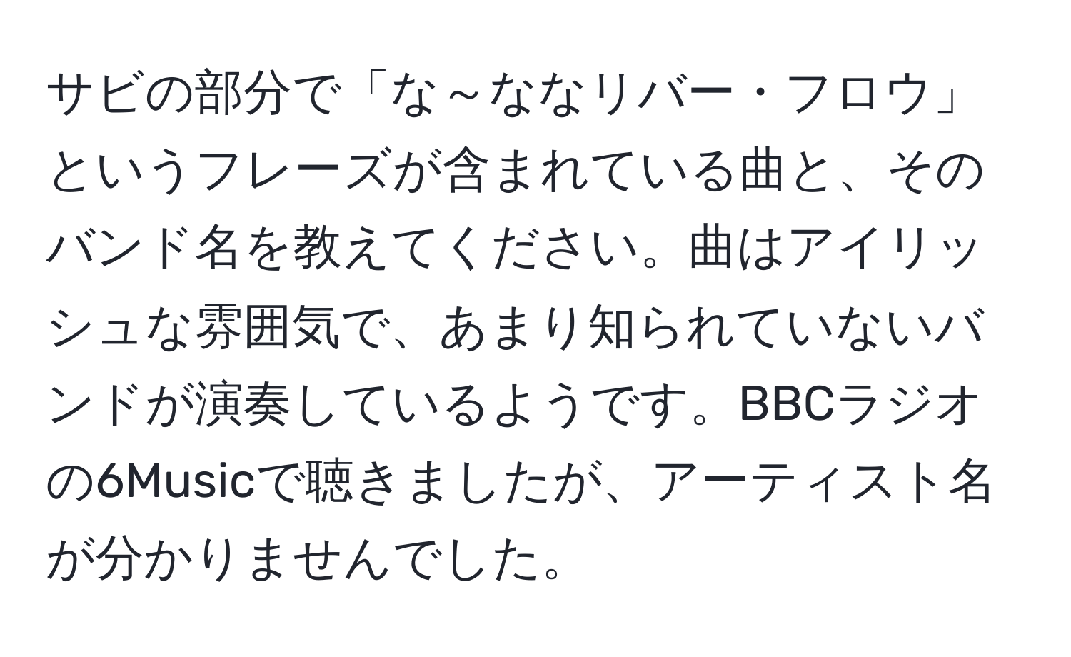 サビの部分で「な～ななリバー・フロウ」というフレーズが含まれている曲と、そのバンド名を教えてください。曲はアイリッシュな雰囲気で、あまり知られていないバンドが演奏しているようです。BBCラジオの6Musicで聴きましたが、アーティスト名が分かりませんでした。