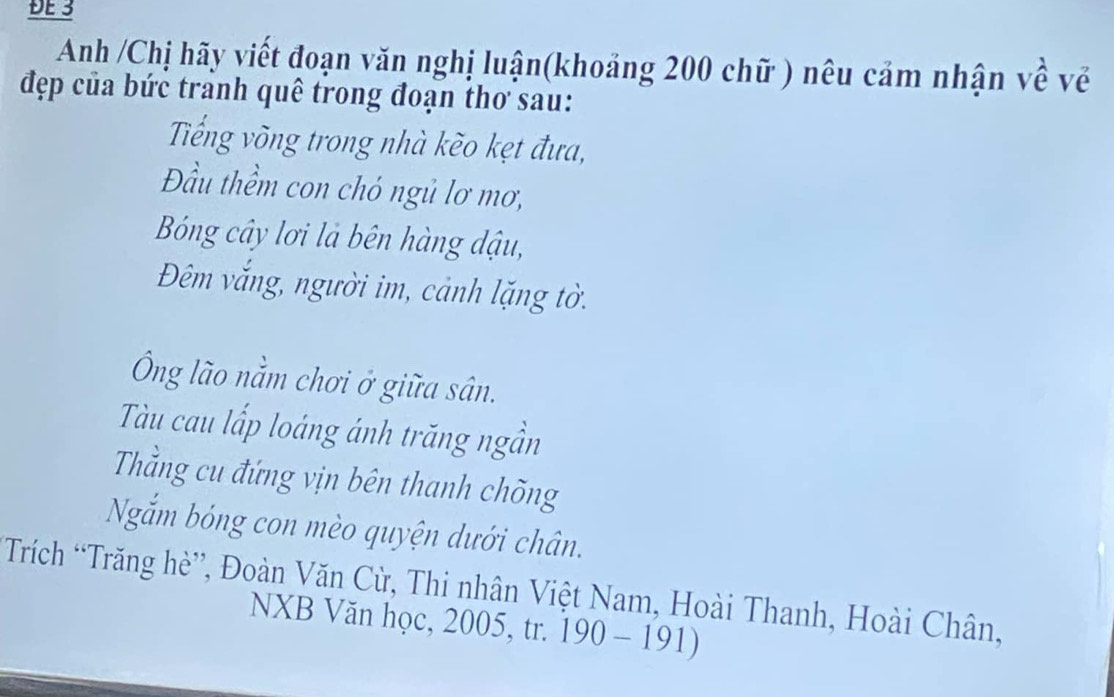 ĐE 3 
Anh /Chị hãy viết đoạn văn nghị luận(khoảng 200 chữ ) nêu cảm nhận về về 
đẹp của bức tranh quê trong đoạn thơ sau: 
Tiếng võng trong nhà kèo kẹt đưa, 
Đầu thềm con chó ngủ lơ mơ, 
Bóng cây lơi là bên hàng dậu, 
Đêm vắng, người im, cảnh lặng tờ. 
Ông lão nằm chơi ở giữa sân. 
Tàu cau lấp loáng ánh trăng ngần 
Thầng cu đứng vịn bên thanh chõng 
Ngắm bóng con mèo quyện dưới chân. 
*Trích “Trăng hè”, Đoàn Văn Cừ, Thi nhân Việt Nam, Hoài Thanh, Hoài Chân, 
NXB Văn học, 2005, tr. 190-191)