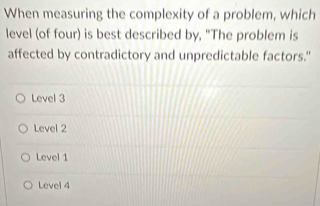 When measuring the complexity of a problem, which
level (of four) is best described by, "The problem is
affected by contradictory and unpredictable factors."
Level 3
Level 2
Level 1
Level 4