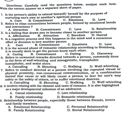 Directions: Carefully read the questions below, analyze each item.
Write the correct answer on a separate sheet of paper.
1. Is the person's ability to extend himself/ herself for the purpose of
nurturing one's own or another's spiritual person C. Emotions
A. Care B. Commitment
2. Refers to close connections between people, formed by emotional bonds D. Love
and interactions ? A. Attraction B. Commitment C. Love D. Relationship
3. Is a feeling that draws you to become closer to another person. D. Hatred
A. Affirmation B. Attraction C. Boredom
4. Is a cognitive process and this happens in the mind and a conscious
effort or decision to love another person B. Commitment C. Emotions D. Love
Care
5. It is the second phase of romantic relationship according to Steinberg.
it is usually done to get the person know each other. C. Dating D. Discovery
A. Caring B. Commitment
6. Refers to unwanted remarks directed towards a person, commonly done
in the form of wolf-whistling and misogynistic, transphobic
homophobic, and sexist slurs. B. Shouting C. Stalking
A. Catcalling
7. Refers to conduct directed at a person involving the repeated visual or D. Wolf-whistling
physical proximity, non-consensual communication, or a combination
thereof that cause or will likely cause a person to fear for one's way .
safety or the safety of others, or to suffer emotional distress. D. Wolf-whistling
A. Catcalling B. Shouting C. Stalking
8. It involves relating with the element and taste of romance. It is also highlighted
as a major developmental milestone of an adolescent.
A. Casual relationship C. Love relationship
B. Family relationship D. Romantic relationship
9. Relationship between people, especially those between friends, lovers
and family members. C. Personal Relationship
A. Emotional Relationship
B. Family Relationship D. Social Relationship