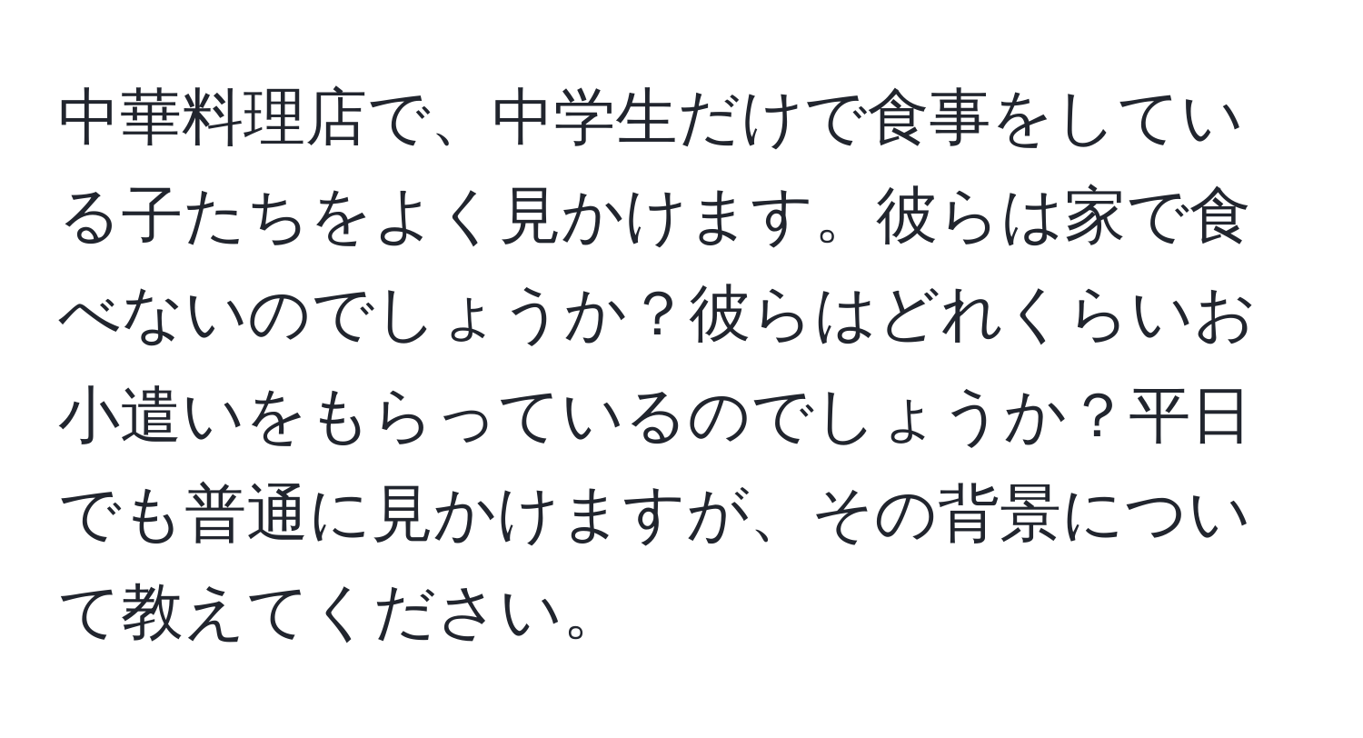 中華料理店で、中学生だけで食事をしている子たちをよく見かけます。彼らは家で食べないのでしょうか？彼らはどれくらいお小遣いをもらっているのでしょうか？平日でも普通に見かけますが、その背景について教えてください。