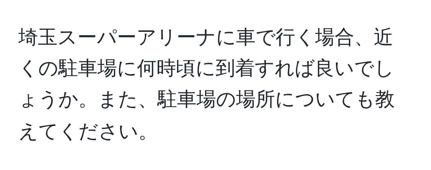 埼玉スーパーアリーナに車で行く場合、近くの駐車場に何時頃に到着すれば良いでしょうか。また、駐車場の場所についても教えてください。