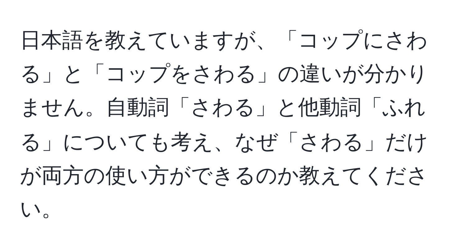 日本語を教えていますが、「コップにさわる」と「コップをさわる」の違いが分かりません。自動詞「さわる」と他動詞「ふれる」についても考え、なぜ「さわる」だけが両方の使い方ができるのか教えてください。