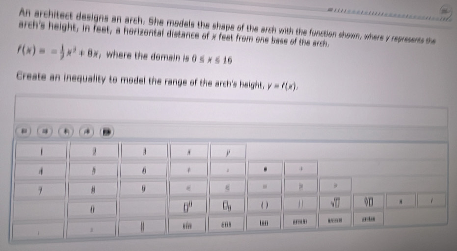 An architect designs an arch. She models the shape of the arch with the function shown, where y represents the 
arch's height, in feet, a horizontal distance of x feet from one base of the arch,
f(x)=- 1/2 , jx^2 8) , where the domain is 0≤slant y
Create an inequality to model the range of the arch's height, y=f(x),

n
θ
0
O
tan area n AFEEDI areian