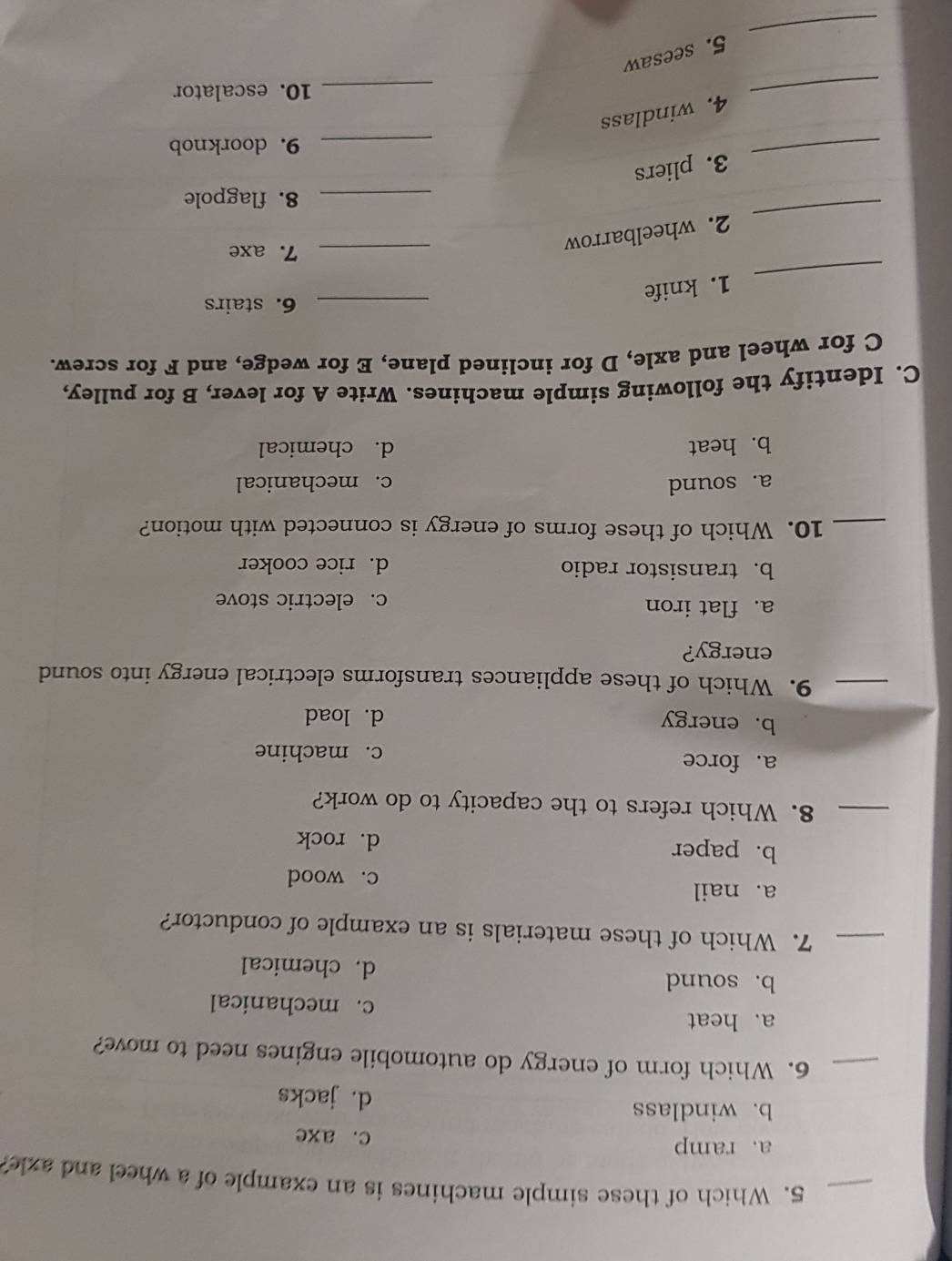 Which of these simple machines is an example of a wheel and azle?
a. ramp c. axe
b. windlass d. jacks
_6. Which form of energy do automobile engines need to move?
a. heat c. mechanical
b. sound d. chemical
_7. Which of these materials is an example of conductor?
a. nail
c. wood
b. paper d. rock
_8. Which refers to the capacity to do work?
a. force c. machine
b. energy d. load
_9. Which of these appliances transforms electrical energy into sound
energy?
a. flat iron c. electric stove
b. transistor radio d. rice cooker
_10. Which of these forms of energy is connected with motion?
a. sound c. mechanical
b. heat d. chemical
C. Identify the following simple machines. Write A for lever, B for pulley,
C for wheel and axle, D for inclined plane, E for wedge, and F for screw.
1. knife
_6. stairs
_
_7. axe
_
2. wheelbarrow
_8. flagpole
_
3. pliers
_9. doorknob
_
4. windlass
_10. escalator
_
5. seesaw