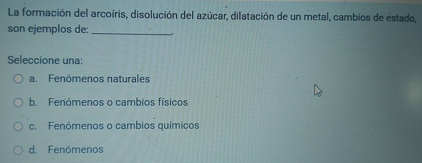 La formación del arcoíris, disolución del azúcar, dilatación de un metal, cambios de éstado,
son ejemplos de:_
Seleccione una:
a. Fenómenos naturales
b. Fenómenos o cambios físicos
c. Fenómenos o cambios químicos
d. Fenómenos