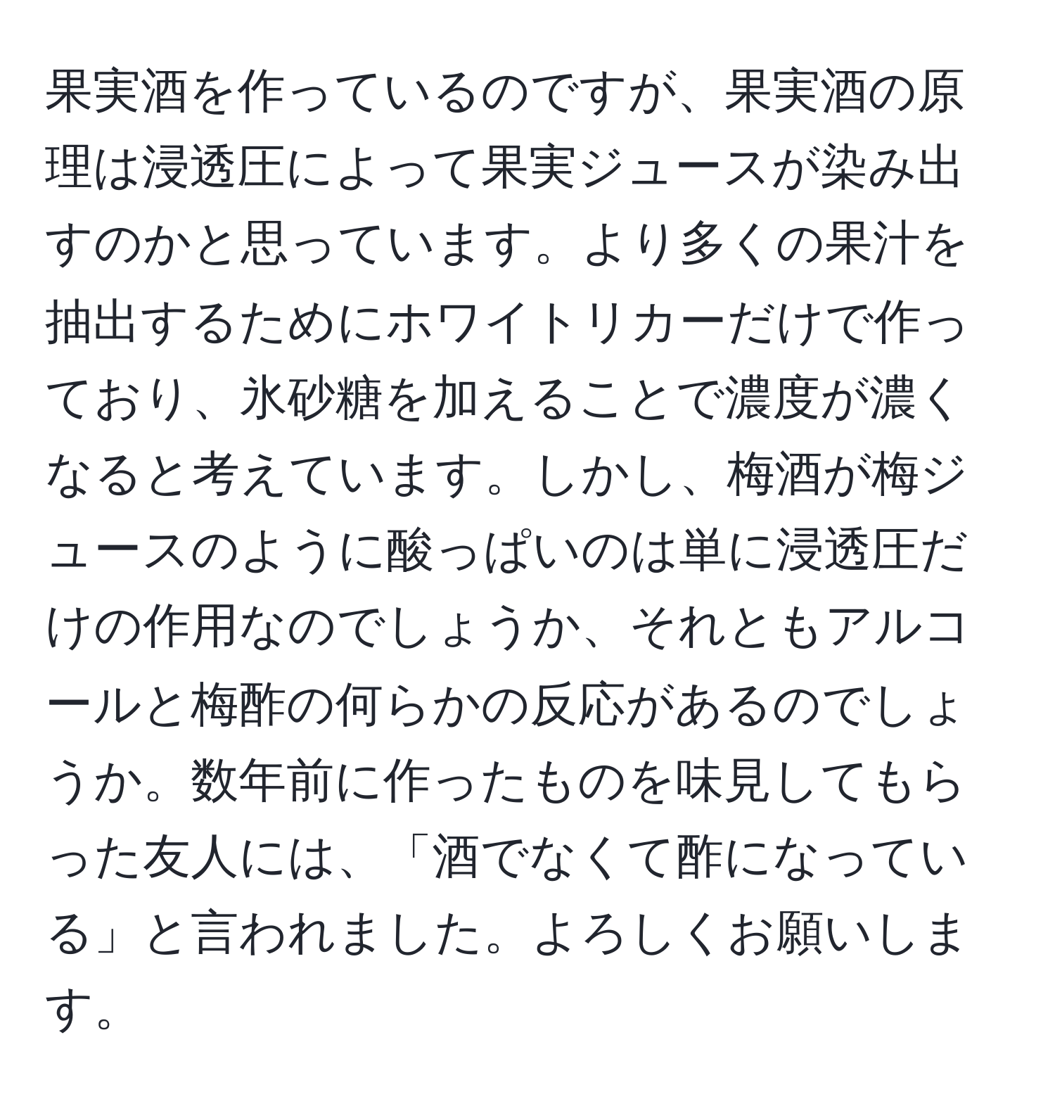 果実酒を作っているのですが、果実酒の原理は浸透圧によって果実ジュースが染み出すのかと思っています。より多くの果汁を抽出するためにホワイトリカーだけで作っており、氷砂糖を加えることで濃度が濃くなると考えています。しかし、梅酒が梅ジュースのように酸っぱいのは単に浸透圧だけの作用なのでしょうか、それともアルコールと梅酢の何らかの反応があるのでしょうか。数年前に作ったものを味見してもらった友人には、「酒でなくて酢になっている」と言われました。よろしくお願いします。