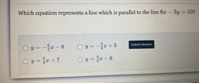 Which equation represents a line which is parallel to the line 6x-5y=10 ?
y=- 6/5 x-8 y=- 5/6 x+3 Submit Answer
y= 5/6 x+7 y= 6/5 x-6