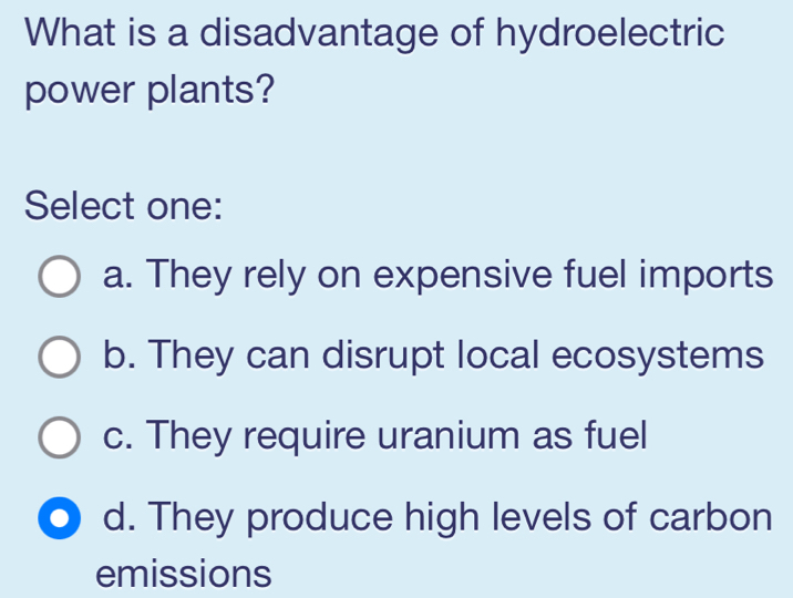 What is a disadvantage of hydroelectric
power plants?
Select one:
a. They rely on expensive fuel imports
b. They can disrupt local ecosystems
c. They require uranium as fuel
d. They produce high levels of carbon
emissions