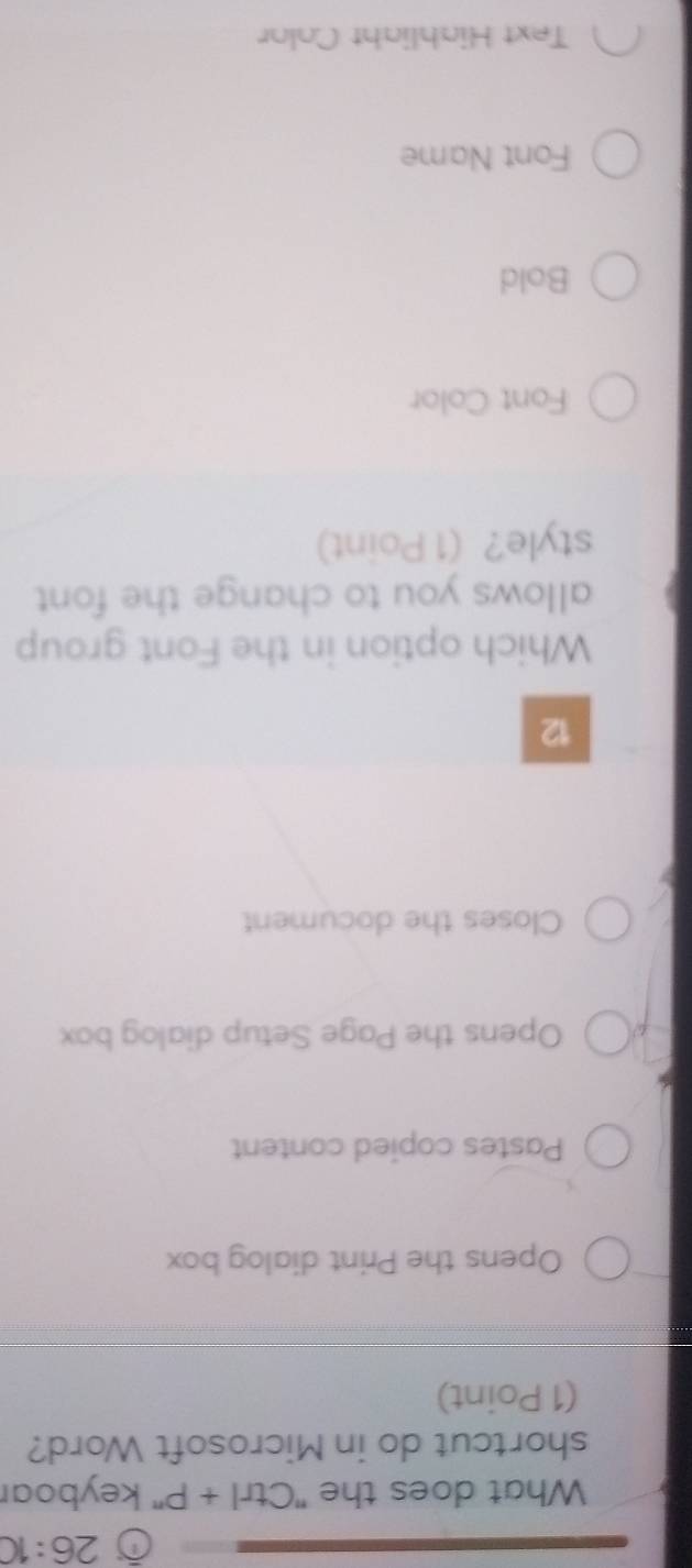 26:10 
What does the 'Ctrl · +P'' keyboar
shortcut do in Microsoft Word?
(1 Point)
Opens the Print dialog box
Pastes copied content
Opens the Page Setup dialog box
Closes the document
12
Which option in the Font group
allows you to change the font 
style? (1 Point)
Font Color
Bold
Font Name
Text Hiabliaht Color