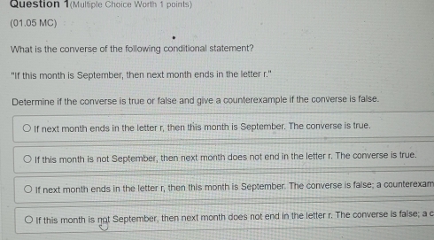 Question 1(Multiple Choice Worth 1 points)
(01.05 MC)
What is the converse of the following conditional statement?
"If this month is September, then next month ends in the letter r."
Determine if the converse is true or false and give a counterexample if the converse is false.
If next month ends in the letter r, then this month is September. The converse is true.
If this month is not September, then next month does not end in the letter r. The converse is true.
If next month ends in the letter r, then this month is September. The converse is false; a counterexam
If this month is not September, then next month does not end in the letter r. The converse is false; a c