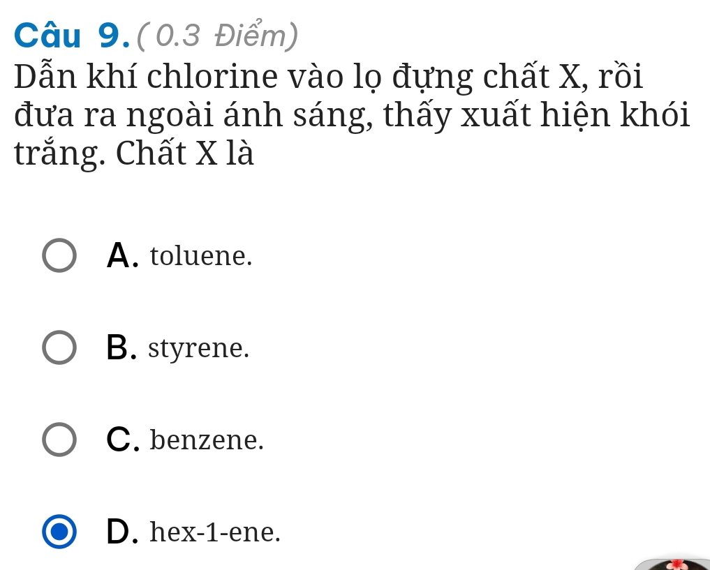 Câu 9.(0.3 Điểm)
Dẫn khí chlorine vào lọ đựng chất X, rồi
đưa ra ngoài ánh sáng, thấy xuất hiện khói
trắng. Chất X là
A. toluene.
B. styrene.
C. benzene.
D. hex- 1 -ene.