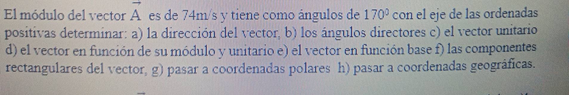 El módulo del vector vector A es de 74m/s y tiene como ángulos de 170° con el eje de las ordenadas 
positivas determinar: a) la dirección del vector, b) los ángulos directores c) el vector unitario 
d) el vector en función de su módulo y unitario e) el vector en función base f) las componentes 
rectangulares del vector, g) pasar a coordenadas polares h) pasar a coordenadas geográficas.