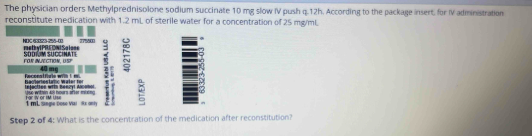 The physician orders Methylprednisolone sodium succinate 10 mg slow IV push q.12h. According to the package insert, for IV administration 
reconstitute medication with 1.2 mL of sterile water for a concentration of 25 mg/mL
NDC 63323-255-03 275503
methylPREDNISolone 
SodiúM SUcCinATE 
FOR INJECTION, USP 
Bacteriostatic Water für a
40 mg
Reconst t te w i 
injection with Benzyl Alcohoi. 
Use within 48 hours after mixing e
1 mL Single Dose Vial Rx only 
Step 2 of 4: What is the concentration of the medication after reconstitution?