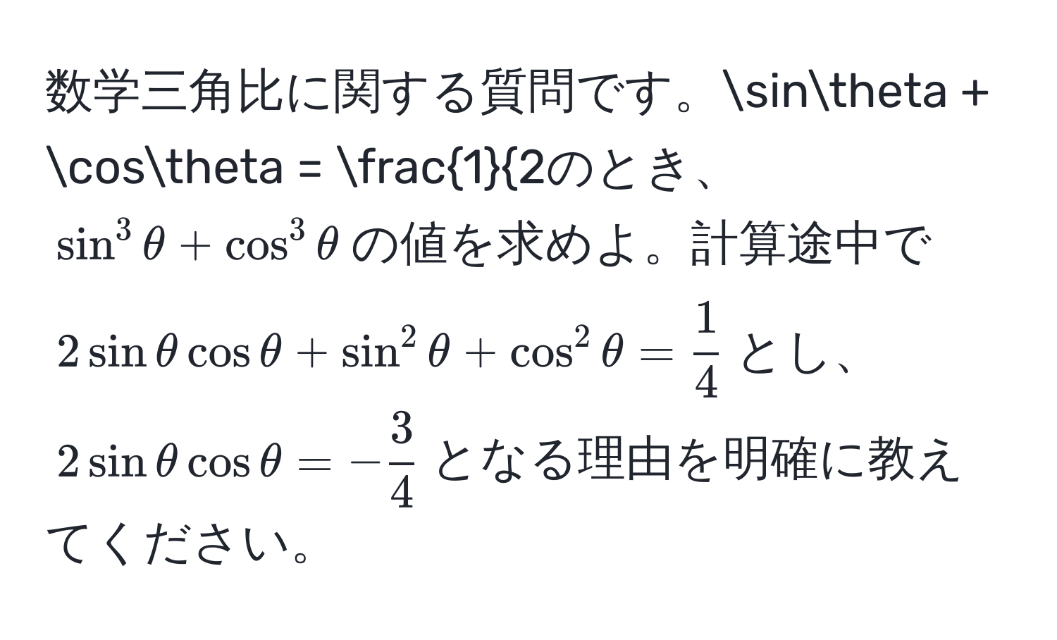 数学三角比に関する質問です。$sinθ + cosθ = frac12$のとき、$sin^(3θ + cos^3θ$の値を求めよ。計算途中で$2sinθcosθ + sin^2θ + cos^2θ = frac1)4$とし、$2sinθcosθ = - 3/4 $となる理由を明確に教えてください。