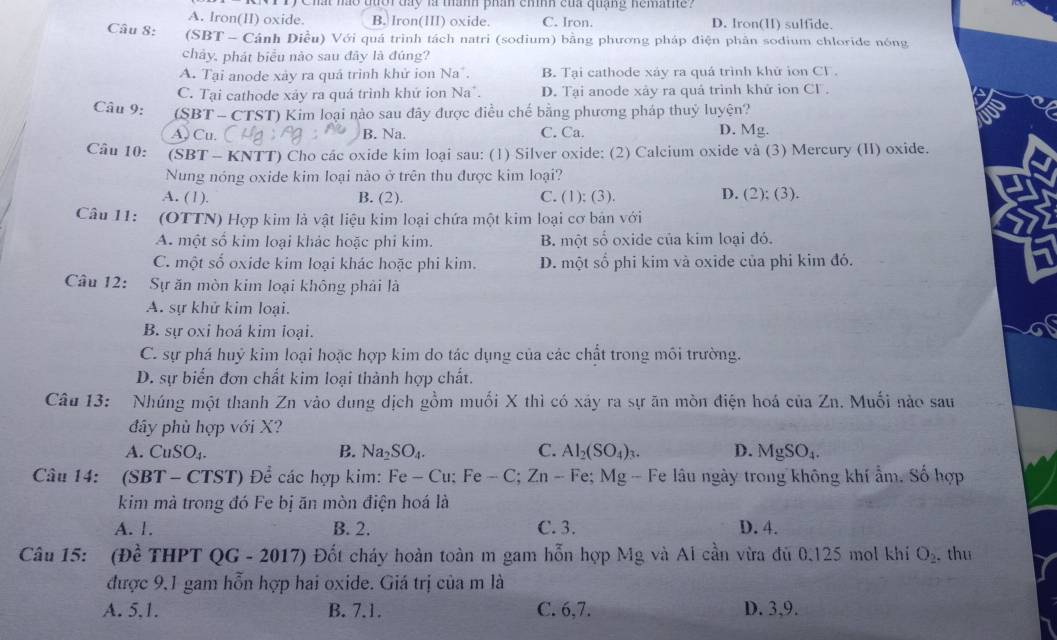 LVI Ty Chất nào tưới day là mành phần cinh của quảng nemathe?
A. Iron(II) oxide. B. Iron(III) oxide. C. Iron. D. Iron(I) sulfide.
Câu 8: (SBT - Cánh Điều) Với quá trình tách natri (sodium) bằng phương pháp điện phân sodium chloride nóng
chây, phát biểu nào sau đây là đúng?
A. Tại anode xày ra quá trình khử ion Na . B. Tại cathode xáy ra quá trình khử ion CF .
C. Tại cathode xảy ra quá trình khứ ion Na". D. Tại anode xảy ra quả trinh khứ ion Cl .
Câu 9: (SBT - CTST) Kim loại nào sau đây được điều chế bằng phương pháp thuỷ luyện?
A Cu. B. Na. C. Ca. D. Mg.
Câu 10: (SBT - KNTT) Cho các oxide kim loại sau: (1) Silver oxide: (2) Calcium oxide và (3) Mercury (II) oxide.
Nung nóng oxide kim loại nào ở trên thu được kim loại?
A. (1). B. (2). C. (1); (3). D. (2); (3).
Câu 11:  (OTTN) Hợp kim là vật liệu kim loại chứa một kim loại cơ bản với
A. một số kim loại khác hoặc phi kim. B. một số oxide của kim loại đó.
C. một số oxide kim loại khác hoặc phi kim. D. một số phi kim và oxide của phi kim đó.
Câu 12: Sự ăn mòn kim loại không phải là
A. sự khử kim loại.
B. sự oxi hoá kim loại.
C. sự phá huỷ kim loại hoặc hợp kim do tác dụng của các chất trong mối trường.
D. sự biển đơn chất kim loại thành hợp chất.
Câu 13: Nhúng một thanh Zn vào dung dịch gồm muối X thì có xây ra sự ăn mòn điện hoá của Zn. Muối nào sau
đây phù hợp với X?
A. CuSO_4. B. Na_2SO_4. C. Al_2(SO_4)_3. D. MgSO_4.
Câu 14: (SBT - CTST) Để các hợp kim: Fe-Cu:Fe-C;Zn-Fe Mg - Fe lâu ngày trong không khí ẩm. Số hợp
kim mà trong đó Fe bị ăn mòn điện hoá là
A. 1. B. 2. C. 3. D. 4.
Câu 15: (Đề THPT QG-2017) ) Đốt cháy hoàn toàn m gam hỗn hợp Mg và Ai cần vừa đủ 0.125 mol khí O_2 thu
được 9,1 gam hỗn hợp hai oxide. Giá trị của m là
A. 5,1. B. 7.1. C. 6,7. D. 3,9.