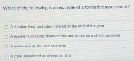 Which of the following is an example of a formative assessment?
A standardized test administered at the end of the year
A teacher's ongoing observations and notes on a child's progress
A final exam at the end of a term
A state-mandated achievement test