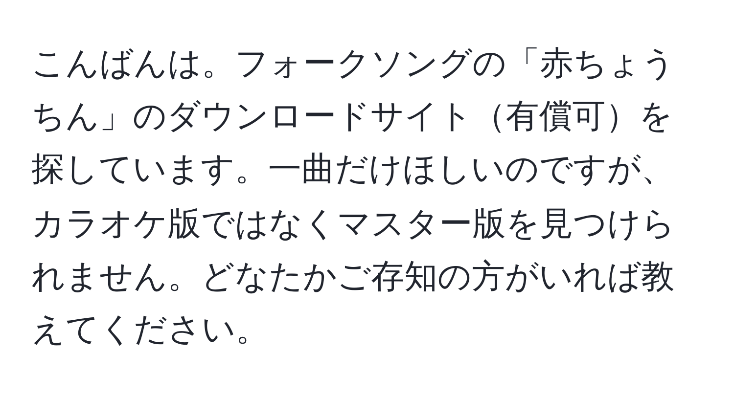 こんばんは。フォークソングの「赤ちょうちん」のダウンロードサイト有償可を探しています。一曲だけほしいのですが、カラオケ版ではなくマスター版を見つけられません。どなたかご存知の方がいれば教えてください。