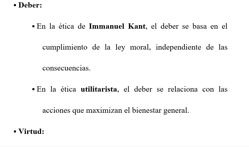 Deber: 
En la ética de Immanuel Kant, el deber se basa en el 
cumplimiento de la ley moral, independiente de las 
consecuencias. 
En la ética utilitarista, el deber se relaciona con las 
acciones que maximizan el bienestar general. 
Virtud: