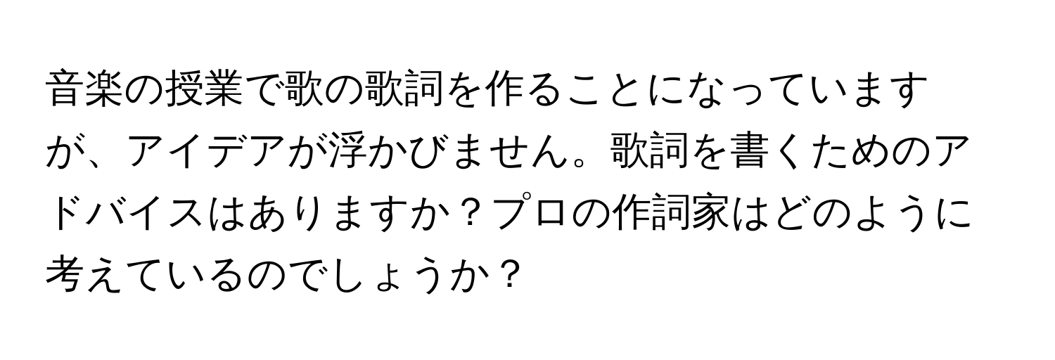 音楽の授業で歌の歌詞を作ることになっていますが、アイデアが浮かびません。歌詞を書くためのアドバイスはありますか？プロの作詞家はどのように考えているのでしょうか？