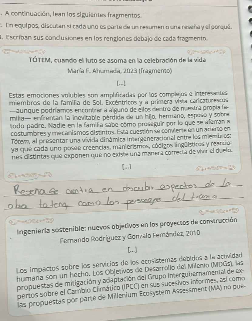 A continuación, lean los siguientes fragmentos.
2. En equipos, discutan si cada uno es parte de un resumen o una reseña y el porqué.
. Escriban sus conclusiones en los renglones debajo de cada fragmento.
TÓTEM, cuando el luto se asoma en la celebración de la vida
María F. Ahumada, 2023 (fragmento)
[...]
Estas emociones volubles son amplificadas por los complejos e interesantes
miembros de la familia de Sol. Excéntricos y a primera vista caricaturescos
—aunque podríamos encontrar a alguno de ellos dentro de nuestra propia fa-
milia— enfrentan la inevitable pérdida de un hijo, hermano, esposo y sobre
todo padre. Nadie en la familia sabe cómo proseguir por lo que se aferran a
costumbres y mecanismos distintos. Esta cuestión se convierte en un acierto en
Tótem, al presentar una vívida dinámica intergeneracional entre los miembros;
ya que cada uno posee creencias, manierismos, códigos lingüísticos y reaccio-
nes distintas que exponen que no existe una manera correcta de vivir el duelo.
..
Ingeniería sostenible: nuevos objetivos en los proyectos de construcción
Fernando Rodríguez y Gonzalo Fernández, 2010
[...]
Los impactos sobre los servicios de los ecosistemas debidos a la actividad
humana son un hecho. Los Objetivos de Desarrollo del Milenio (MDGs), las
propuestas de mitigación y adaptación del Grupo Intergubernamental de ex-
pertos sobre el Cambio Climático (IPCC) en sus sucesivos informes, así como
las propuestas por parte de Millenium Ecosystem Assessment (MA) no pue-