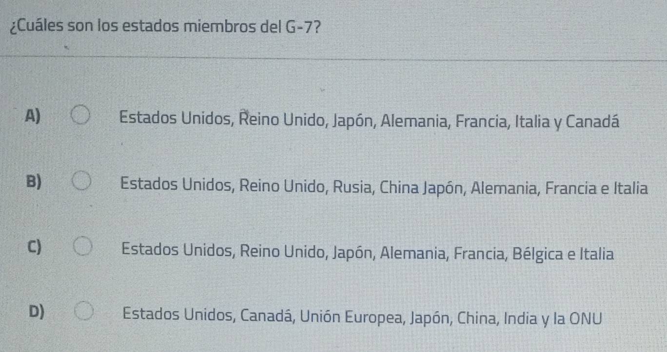 ¿Cuáles son los estados miembros del G-7?
A) Estados Unidos, Reino Unido, Japón, Alemania, Francia, Italia y Canadá
B)
Estados Unidos, Reino Unido, Rusia, China Japón, Alemania, Francia e Italia
C)
Estados Unidos, Reino Unido, Japón, Alemania, Francia, Bélgica e Italia
D)
Estados Unidos, Canadá, Unión Europea, Japón, China, India y la ONU