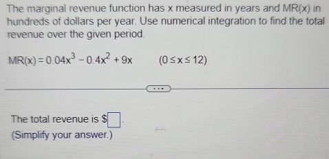 The marginal revenue function has x measured in years and MR(x) in 
hundreds of dollars per year. Use numerical integration to find the total 
revenue over the given period.
MR(x)=0.04x^3-0.4x^2+9x (0≤ x≤ 12)
The total revenue is $□. 
(Simplify your answer.)