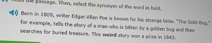 ad the passage. Then, select the synonym of the word in bold. 
Born in 1809, writer Edgar Allan Poe is known for his strange tales. "The Gold-Bug," 
for example, tells the story of a man who is bitten by a golden bug and then 
searches for buried treasure. This weird story won a prize in 1843.