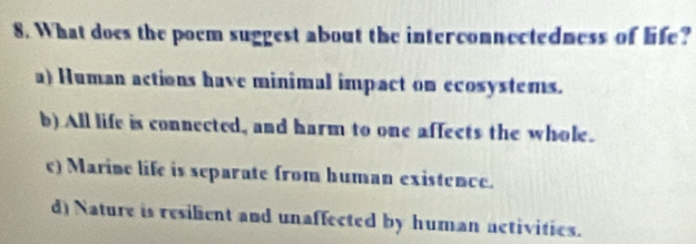 What does the poem suggest about the interconnectedness of life?
a) Human actions have minimal impact on ecosystems.
b) All life is connected, and harm to one affects the whole.
c) Marine life is separate from human existence.
d) Nature is resilient and unaffected by human activities.