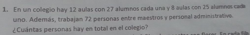 En un colegio hay 12 aulas con 27 alumnos cada una y 8 aulas con 25 alumnos cada 
uno. Además, trabajan 72 personas entre maestros y personal administrative. 
¿Cuántas personas hay en total en el colegio? 
res En cada fia