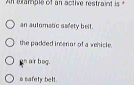 An example of an active restraint is *
an automatic safety belt.
the padded interior of a vehicle.
n air bag.
a safety belt.